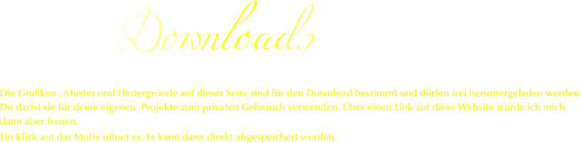 Downloads Ein Klick auf das Motiv öffnet es. Es kann dann direkt abgespeichert werden. Die Grafiken , Muster und Hintergründe auf dieser Seite sind für den Download bestimmt und dürfen frei heruntergeladen werden. Du darfst sie für deine eigenen  Projekte zum privaten Gebrauch verwenden. Über einen Link auf diese Website würde ich mich dann aber freuen.