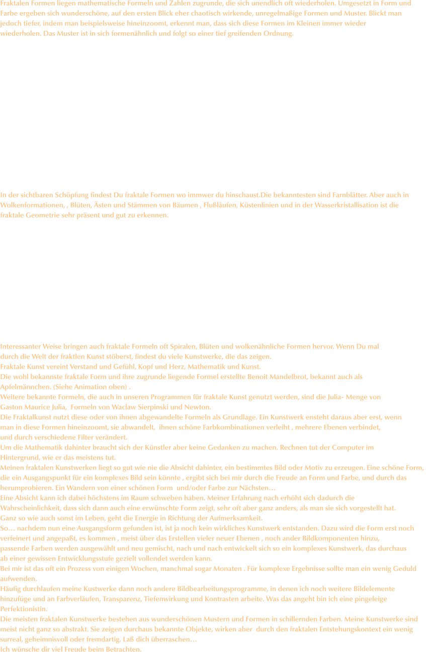 Fraktalen Formen liegen mathematische Formeln und Zahlen zugrunde, die sich unendlich oft wiederholen. Umgesetzt in Form und  Farbe ergeben sich wunderschöne, auf den ersten Blick eher chaotisch wirkende, unregelmaßige Formen und Muster. Blickt man jedoch tiefer, indem man beispielsweise hineinzoomt, erkennt man, dass sich diese Formen im Kleinen immer wieder  wiederholen. Das Muster ist in sich formenähnlich und folgt so einer tief greifenden Ordnung.                In der sichtbaren Schöpfung findest Du fraktale Formen wo immwer du hinschaust.Die bekanntesten sind Farnblätter. Aber auch in Wolkenformationen, , Blüten, Ästen und Stämmen von Bäumen , Flußläufen, Küstenlinien und in der Wasserkristallisation ist die  fraktale Geometrie sehr präsent und gut zu erkennen.              Interessanter Weise bringen auch fraktale Formeln oft Spiralen, Blüten und wolkenähnliche Formen hervor. Wenn Du mal durch die Welt der fraktlen Kunst stöberst, findest du viele Kunstwerke, die das zeigen. Fraktale Kunst vereint Verstand und Gefühl, Kopf und Herz, Mathematik und Kunst. Die wohl bekannste fraktale Form und ihre zugrunde liegende Formel erstellte Benoit Mandelbrot, bekannt auch als Apfelmännchen. (Siehe Animation oben) . Weitere bekannte Formeln, die auch in unseren Programmen für fraktale Kunst genutzt werden, sind die Julia- Menge von  Gaston Maurice Julia,  Formeln von Waclaw Sierpinski und Newton. Die Fraktalkunst nutzt diese oder von ihnen abgewandelte Formeln als Grundlage. Ein Kunstwerk ensteht daraus aber erst, wenn man in diese Formen hineinzoomt, sie abwandelt,  ihnen schöne Farbkombinationen verleiht , mehrere Ebenen verbindet, und durch verschiedene Filter verändert.  Um die Mathematik dahinter braucht sich der Künstler aber keine Gedanken zu machen. Rechnen tut der Computer im Hintergrund, wie er das meistens tut. Meinen fraktalen Kunstwerken liegt so gut wie nie die Absicht dahinter, ein bestimmtes Bild oder Motiv zu erzeugen. Eine schöne Form,  die ein Ausgangspunkt für ein komplexes Bild sein könnte , ergibt sich bei mir durch die Freude an Form und Farbe, und durch das herumprobieren. Ein Wandern von einer schönen Form  und/oder Farbe zur Nächsten… Eine Absicht kann ich dabei höchstens im Raum schweben haben. Meiner Erfahrung nach erhöht sich dadurch die  Wahrscheinlichkeit, dass sich dann auch eine erwünschte Form zeigt, sehr oft aber ganz anders, als man sie sich vorgestellt hat.  Ganz so wie auch sonst im Leben, geht die Energie in Richtung der Aufmerksamkeit. So… nachdem nun eine Ausgangsform gefunden ist, ist ja noch kein wirkliches Kunstwerk entstanden. Dazu wird die Form erst noch verfeinert und angepaßt, es kommen , meist über das Erstellen vieler neuer Ebenen , noch ander Bildkomponenten hinzu,  passende Farben werden ausgewählt und neu gemischt, nach und nach entwickelt sich so ein komplexes Kunstwerk, das durchaus ab einer gewissen Entwicklungsstufe gezielt vollendet werden kann. Bei mir ist das oft ein Prozess von einigen Wochen, manchmal sogar Monaten . Für komplexe Ergebnisse sollte man ein wenig Geduld  aufwenden. Häufig durchlaufen meine Kustwerke dann noch andere Bildbearbeitungsprogramme, in denen ich noch weitere Bildelemente  hinzufüge und an Farbverläufen, Transparenz, Tiefenwirkung und Kontrasten arbeite. Was das angeht bin ich eine pingeleige Perfektionistin. Die meisten fraktalen Kunstwerke bestehen aus wunderschönen Mustern und Formen in schillernden Farben. Meine Kunstwerke sind  meist nicht ganz so abstrakt. Sie zeigen durchaus bekannte Objekte, wirken aber  durch den fraktalen Entstehungskontext ein wenig surreal, geheimnisvoll oder fremdartig. Laß dich überraschen… Ich wünsche dir viel Freude beim Betrachten.