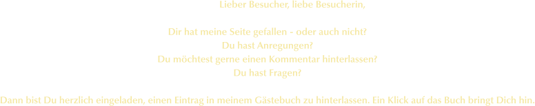 Lieber Besucher, liebe Besucherin,  Dir hat meine Seite gefallen - oder auch nicht? Du hast Anregungen? Du möchtest gerne einen Kommentar hinterlassen? Du hast Fragen?  Dann bist Du herzlich eingeladen, einen Eintrag in meinem Gästebuch zu hinterlassen. Ein Klick auf das Buch bringt Dich hin.