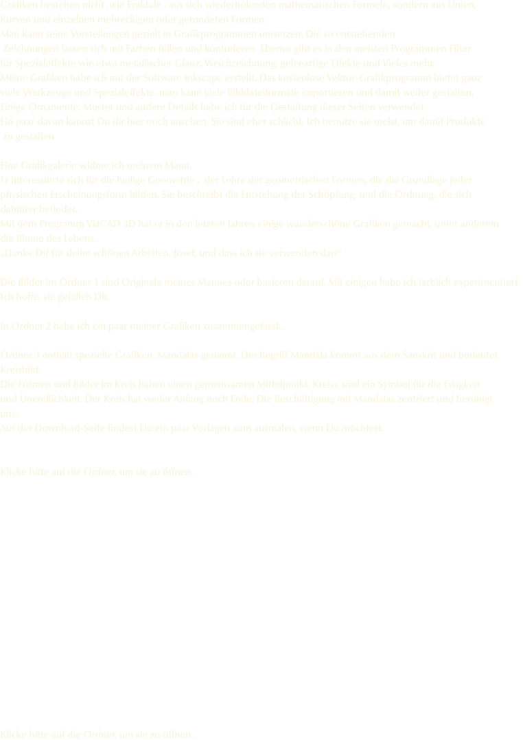 Grafiken bestehen nicht ,wie Fraktale , aus sich wiederholenden mathematischen Formeln, sondern aus Linien,  Kurven und einzelnen mehreckigen oder gerundeten Formen. Man kann seine Vorstellungen gezielt in Grafikprogrammen umsetzen. Die so entstehenden  Zeichnungen lassen sich mit Farben füllen und konturieren. Ebenso gibt es in den meisten Programmen Filter  für Spezialeffekte wie etwa metallischer Glanz, Weichzeichnung, geleeartige Effekte und Vieles mehr.  Meine Grafiken habe ich mit der Software Inkscape erstellt. Das kostenlose Vektor-Grafikprogramm bietet ganz  viele Werkzeuge und Spezialeffekte. man kann viele Bilddateiformate importieren und damit weiter gestalten. Einige Ornamente, Muster und andere Details habe ich für die Gestaltung dieser Seiten verwendet.  Ein paar davon kannst Du dir hier noch ansehen. Sie sind eher schlicht. Ich benutze sie meist, um damit Produkte  zu gestalten  Eine Grafikgalerie widme ich meinem Mann. Er interessierte sich für die heilige Geometrie ,  der Lehre der geometrischen Formen, die die Grundlage jeder  physischen Erscheinungsform bilden. Sie beschreibt die Entstehung der Schöpfung, und die Ordnung, die sich  dahinter befindet. Mit dem Programm ViaCAD 3D hat er in den letzten Jahren einige wunderschöne Grafiken gemacht, unter anderem die Blume des Lebens. „Danke Dir für deine schönen Arbeiten, Josef, und dass ich sie verwenden darf“  Die Bilder im Ordner 1 sind Originale meines Mannes oder basieren darauf. Mit einigen habe ich farblich experimentiert.  Ich hoffe, sie gefallen Dir.  In Ordner 2 habe ich ein paar meiner Grafiken zusammengefasst.  Ordner 3 enthält spezielle Grafiken, Mandalas genannt. Der Begriff Mandala kommt aus dem Sanskrit und bedeutet Kreisbild. Die Formen und Bilder im Kreis haben einen gemeinsamen Mittelpunkt. Kreise sind ein Symbol für die Ewigkeit und Unendlichkeit. Der Kreis hat weder Anfang noch Ende. Die Beschäftigung mit Mandalas zentriert und beruhigt uns.  Auf der Download-Seite findest Du ein paar Vorlagen zum ausmalen, wenn Du möchtest.   Klicke bitte auf die Ordner, um sie zu öffnen.                  Klicke bitte auf die Ordner, um sie zu öffnen.