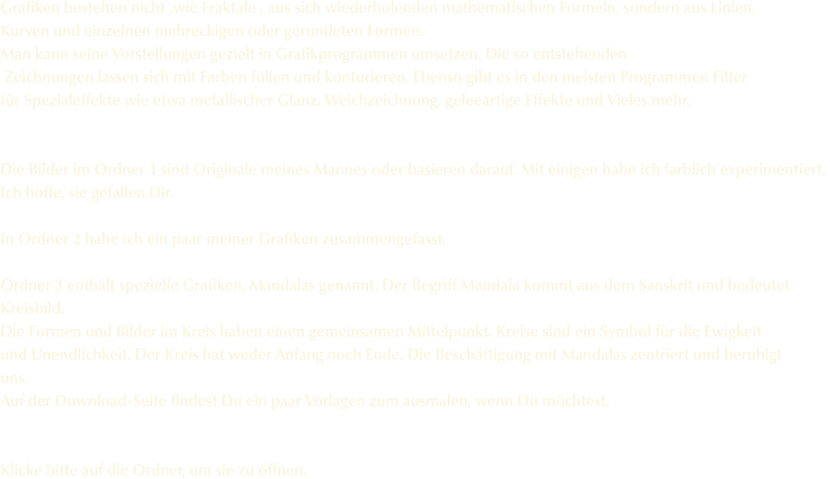 Grafiken bestehen nicht ,wie Fraktale , aus sich wiederholenden mathematischen Formeln, sondern aus Linien,  Kurven und einzelnen mehreckigen oder gerundeten Formen. Man kann seine Vorstellungen gezielt in Grafikprogrammen umsetzen. Die so entstehenden  Zeichnungen lassen sich mit Farben f�llen und konturieren. Ebenso gibt es in den meisten Programmen Filter  f�r Spezialeffekte wie etwa metallischer Glanz, Weichzeichnung, geleeartige Effekte und Vieles mehr.    Die Bilder im Ordner 1 sind Originale meines Mannes oder basieren darauf. Mit einigen habe ich farblich experimentiert.  Ich hoffe, sie gefallen Dir.  In Ordner 2 habe ich ein paar meiner Grafiken zusammengefasst.  Ordner 3 enth�lt spezielle Grafiken, Mandalas genannt. Der Begriff Mandala kommt aus dem Sanskrit und bedeutet Kreisbild. Die Formen und Bilder im Kreis haben einen gemeinsamen Mittelpunkt. Kreise sind ein Symbol f�r die Ewigkeit und Unendlichkeit. Der Kreis hat weder Anfang noch Ende. Die Besch�ftigung mit Mandalas zentriert und beruhigt uns.  Auf der Download-Seite findest Du ein paar Vorlagen zum ausmalen, wenn Du m�chtest.   Klicke bitte auf die Ordner, um sie zu �ffnen.