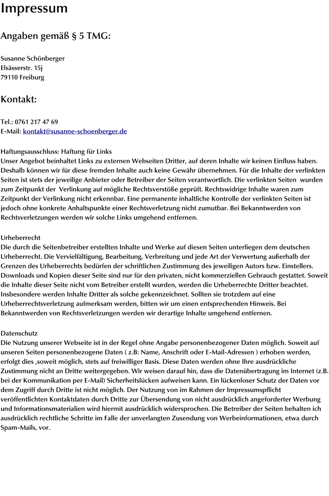 Impressum  Angaben gemäß § 5 TMG:  Susanne Schönberger Elsässerstr. 15j 79110 Freiburg  Kontakt:  Tel.: 0761 217 47 69 E-Mail: kontakt@susanne-schoenberger.de  Haftungsausschluss: Haftung für Links Unser Angebot beinhaltet Links zu externen Webseiten Dritter, auf deren Inhalte wir keinen Einfluss haben. Deshalb können wir für diese fremden Inhalte auch keine Gewähr übernehmen. Für die Inhalte der verlinkten Seiten ist stets der jeweilige Anbieter oder Betreiber der Seiten verantwortlich. Die verlinkten Seiten  wurden zum Zeitpunkt der  Verlinkung auf mögliche Rechtsverstöße geprüft. Rechtswidrige Inhalte waren zum Zeitpunkt der Verlinkung nicht erkennbar. Eine permanente inhaltliche Kontrolle der verlinkten Seiten ist jedoch ohne konkrete Anhaltspunkte einer Rechtsverletzung nicht zumutbar. Bei Bekanntwerden von Rechtsverletzungen werden wir solche Links umgehend entfernen.  Urheberrecht Die durch die Seitenbetreiber erstellten Inhalte und Werke auf diesen Seiten unterliegen dem deutschen Urheberrecht. Die Vervielfältigung, Bearbeitung, Verbreitung und jede Art der Verwertung außerhalb der Grenzen des Urheberrechts bedürfen der schriftlichen Zustimmung des jeweiligen Autors bzw. Einstellers. Downloads und Kopien dieser Seite sind nur für den privaten, nicht kommerziellen Gebrauch gestattet. Soweit die Inhalte dieser Seite nicht vom Betreiber erstellt wurden, werden die Urheberrechte Dritter beachtet. Insbesondere werden Inhalte Dritter als solche gekennzeichnet. Sollten sie trotzdem auf eine Urheberrechtsverletzung aufmerksam werden, bitten wir um einen entsprechenden Hinweis. Bei Bekanntwerden von Rechtsverletzungen werden wir derartige Inhalte umgehend entfernen.  Datenschutz Die Nutzung unserer Webseite ist in der Regel ohne Angabe personenbezogener Daten möglich. Soweit auf unseren Seiten personenbezogene Daten ( z.B: Name, Anschrift oder E-Mail-Adressen ) erhoben werden, erfolgt dies ,soweit möglich, stets auf freiwilliger Basis. Diese Daten werden ohne Ihre ausdrückliche Zustimmung nicht an Dritte weitergegeben. Wir weisen darauf hin, dass die Datenübertragung im Internet (z.B. bei der Kommunikation per E-Mail) Sicherheitslücken aufweisen kann. Ein lückenloser Schutz der Daten vor dem Zugriff durch Dritte ist nicht möglich. Der Nutzung von im Rahmen der Impressumspflicht veröffentlichten Kontaktdaten durch Dritte zur Übersendung von nicht ausdrücklich angeforderter Werbung und Informationsmaterialien wird hiermit ausdrücklich widersprochen. Die Betreiber der Seiten behalten ich ausdrücklich rechtliche Schritte im Falle der unverlangten Zusendung von Werbeinformationen, etwa durch Spam-Mails, vor.