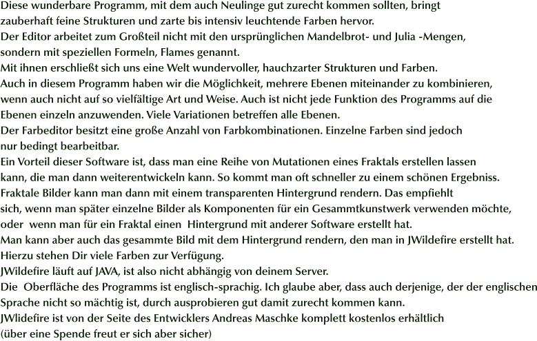 Diese wunderbare Programm, mit dem auch Neulinge gut zurecht kommen sollten, bringt  zauberhaft feine Strukturen und zarte bis intensiv leuchtende Farben hervor. Der Editor arbeitet zum Großteil nicht mit den ursprünglichen Mandelbrot- und Julia -Mengen, sondern mit speziellen Formeln, Flames genannt. Mit ihnen erschließt sich uns eine Welt wundervoller, hauchzarter Strukturen und Farben. Auch in diesem Programm haben wir die Möglichkeit, mehrere Ebenen miteinander zu kombinieren,  wenn auch nicht auf so vielfältige Art und Weise. Auch ist nicht jede Funktion des Programms auf die Ebenen einzeln anzuwenden. Viele Variationen betreffen alle Ebenen. Der Farbeditor besitzt eine große Anzahl von Farbkombinationen. Einzelne Farben sind jedoch  nur bedingt bearbeitbar. Ein Vorteil dieser Software ist, dass man eine Reihe von Mutationen eines Fraktals erstellen lassen kann, die man dann weiterentwickeln kann. So kommt man oft schneller zu einem schönen Ergebniss. Fraktale Bilder kann man dann mit einem transparenten Hintergrund rendern. Das empfiehlt sich, wenn man später einzelne Bilder als Komponenten für ein Gesammtkunstwerk verwenden möchte, oder  wenn man für ein Fraktal einen  Hintergrund mit anderer Software erstellt hat. Man kann aber auch das gesammte Bild mit dem Hintergrund rendern, den man in JWildefire erstellt hat.  Hierzu stehen Dir viele Farben zur Verfügung. JWildefire läuft auf JAVA, ist also nicht abhängig von deinem Server. Die  Oberfläche des Programms ist englisch-sprachig. Ich glaube aber, dass auch derjenige, der der englischen Sprache nicht so mächtig ist, durch ausprobieren gut damit zurecht kommen kann.  JWlidefire ist von der Seite des Entwicklers Andreas Maschke komplett kostenlos erhältlich (über eine Spende freut er sich aber sicher)