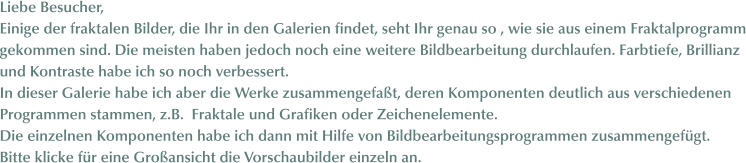 Liebe Besucher, Einige der fraktalen Bilder, die Ihr in den Galerien findet, seht Ihr genau so , wie sie aus einem Fraktalprogramm gekommen sind. Die meisten haben jedoch noch eine weitere Bildbearbeitung durchlaufen. Farbtiefe, Brillianz und Kontraste habe ich so noch verbessert. In dieser Galerie habe ich aber die Werke zusammengefaßt, deren Komponenten deutlich aus verschiedenen  Programmen stammen, z.B.  Fraktale und Grafiken oder Zeichenelemente. Die einzelnen Komponenten habe ich dann mit Hilfe von Bildbearbeitungsprogrammen zusammengefügt. Bitte klicke für eine Großansicht die Vorschaubilder einzeln an.