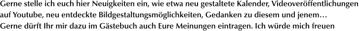 Gerne stelle ich euch hier Neuigkeiten ein, wie etwa neu gestaltete Kalender, Videoveröffentlichungen  auf Youtube, neu entdeckte Bildgestaltungsmöglichkeiten, Gedanken zu diesem und jenem… Gerne dürft Ihr mir dazu im Gästebuch auch Eure Meinungen eintragen. Ich würde mich freuen